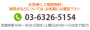 お見積り、ご相談無料！疑問点などについては、お気軽にお電話下さい 03-6326-5154 営業時間 9:00～18:00 日祝休(土曜日は9:00～12:00まで受付)

