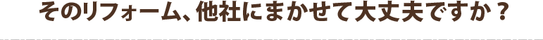 そのリフォーム、他社にまかせて大丈夫ですか？